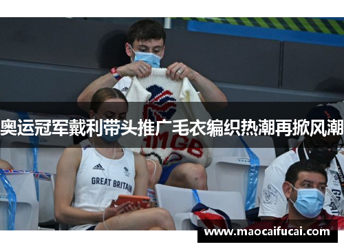 奥运冠军戴利带头推广毛衣编织热潮再掀风潮 奥运冠军戴利带头推广毛衣编织热潮再掀风潮