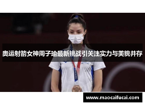 奥运射箭女神周子瑜最新挑战引关注实力与美貌并存