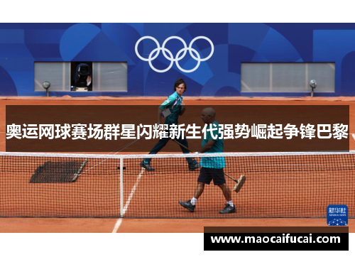 奥运网球赛场群星闪耀新生代强势崛起争锋巴黎