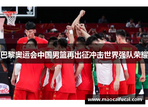 巴黎奥运会中国男篮再出征冲击世界强队荣耀 巴黎奥运会中国男篮再出征冲击世界强队荣耀